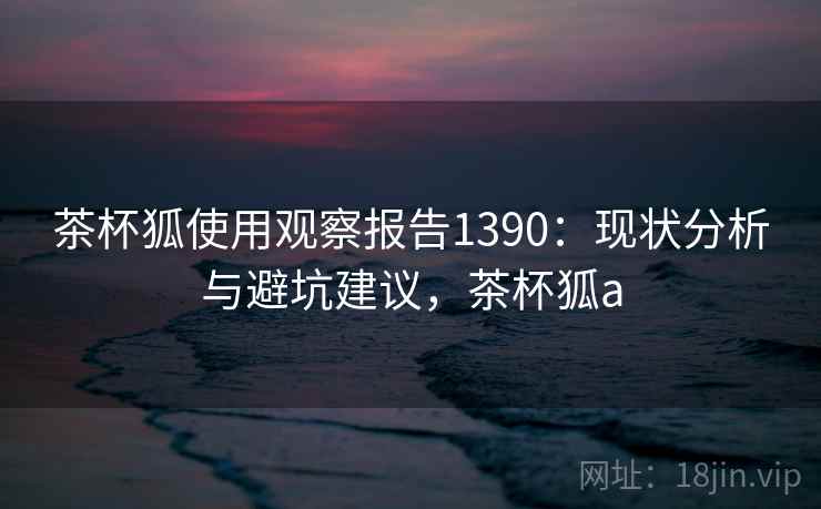 茶杯狐使用观察报告1390:现状分析与避坑建议,茶杯狐a 第1张 茶杯狐使用观察报告1390:现状分析与避坑建议,茶杯狐a 第1张