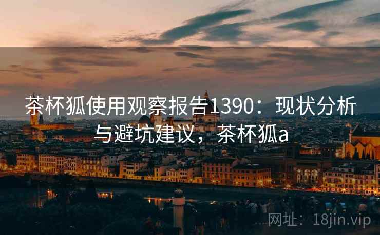 茶杯狐使用观察报告1390:现状分析与避坑建议,茶杯狐a 第2张 茶杯狐使用观察报告1390:现状分析与避坑建议,茶杯狐a 第2张