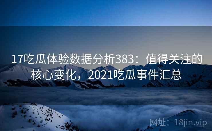 17吃瓜体验数据分析383：值得关注的核心变化，2021吃瓜事件汇总  第1张