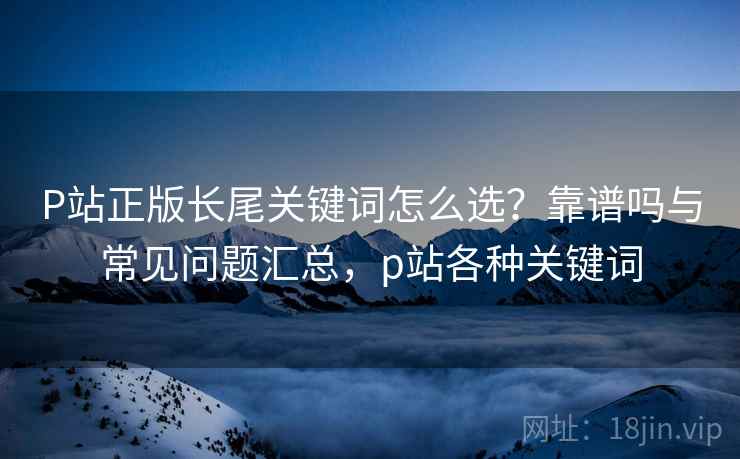 P站正版长尾关键词怎么选?靠谱吗与常见问题汇总,p站各种关键词 第1张 P站正版长尾关键词怎么选?靠谱吗与常见问题汇总,p站各种关键词 第1张
