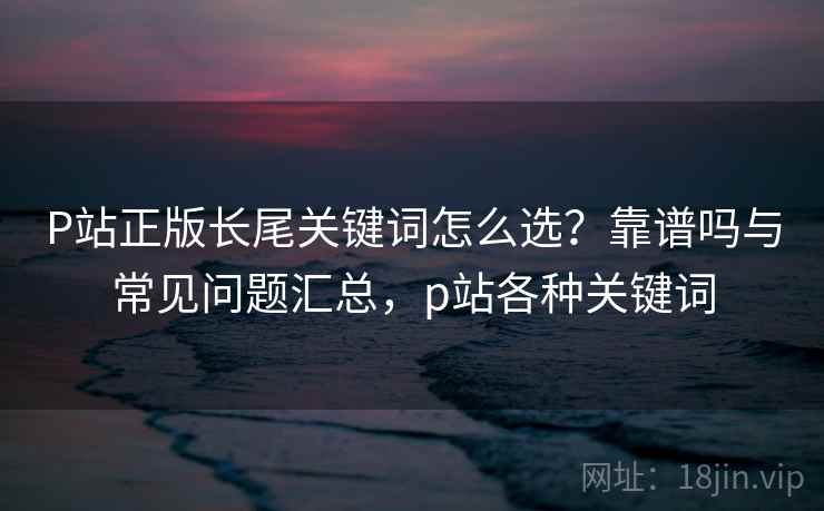 P站正版长尾关键词怎么选?靠谱吗与常见问题汇总,p站各种关键词 第2张 P站正版长尾关键词怎么选?靠谱吗与常见问题汇总,p站各种关键词 第2张