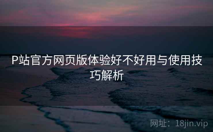 P站官方网页版体验好不好用与使用技巧解析 第1张 P站官方网页版体验好不好用与使用技巧解析 第1张