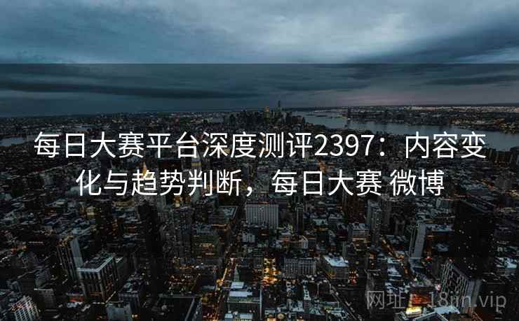每日大赛平台深度测评2397:内容变化与趋势判断,每日大赛 微博 第1张 每日大赛平台深度测评2397:内容变化与趋势判断,每日大赛 微博 第1张