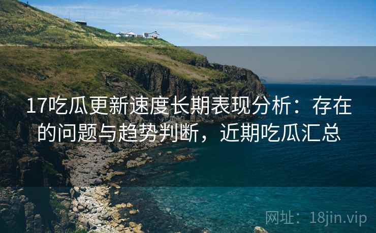 17吃瓜更新速度长期表现分析：存在的问题与趋势判断，近期吃瓜汇总  第1张
