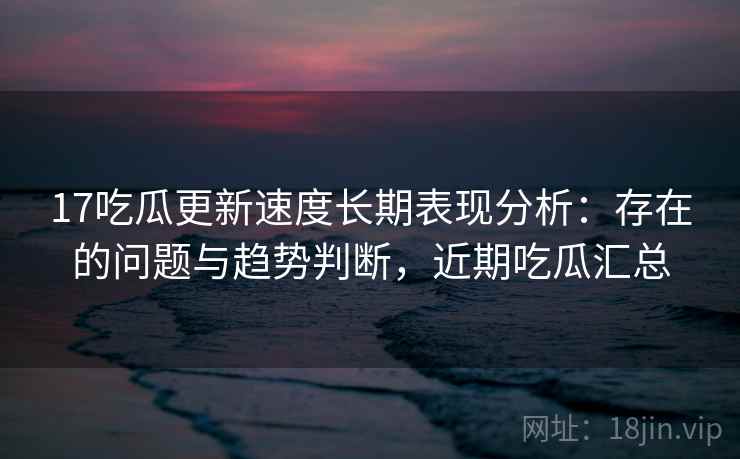 17吃瓜更新速度长期表现分析：存在的问题与趋势判断，近期吃瓜汇总  第2张