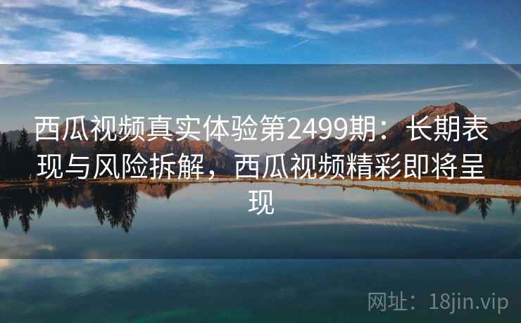 西瓜视频真实体验第2499期：长期表现与风险拆解，西瓜视频精彩即将呈现  第1张