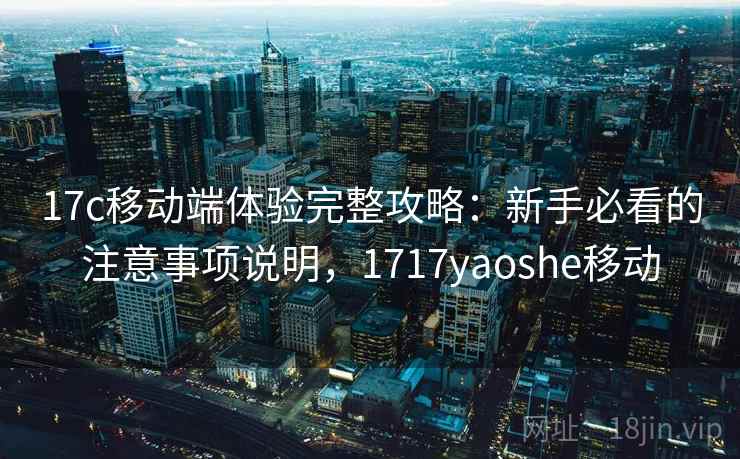17c移动端体验完整攻略：新手必看的注意事项说明，1717yaoshe移动  第1张