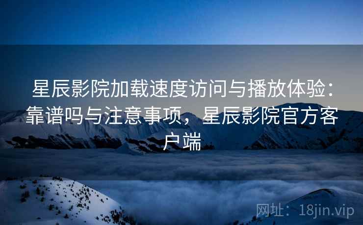 星辰影院加载速度访问与播放体验：靠谱吗与注意事项，星辰影院官方客户端  第2张