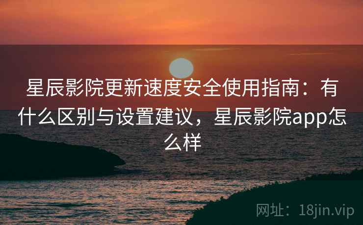 星辰影院更新速度安全使用指南：有什么区别与设置建议，星辰影院app怎么样  第1张