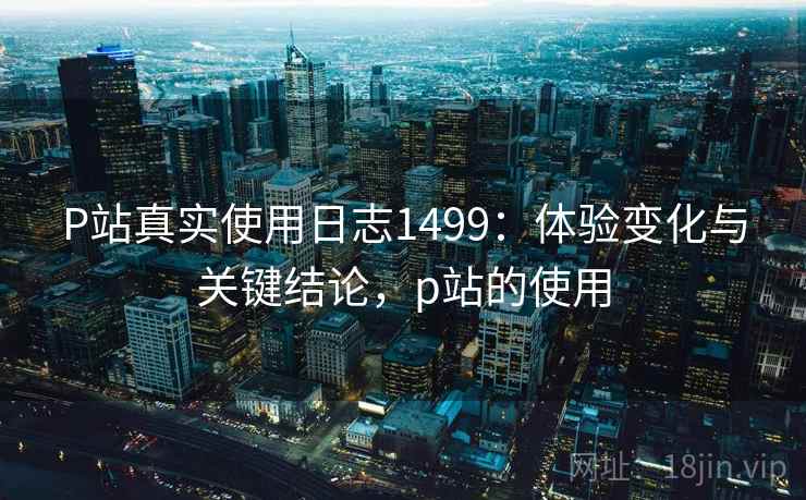 P站真实使用日志1499:体验变化与关键结论,p站的使用 第1张 P站真实使用日志1499:体验变化与关键结论,p站的使用 第1张