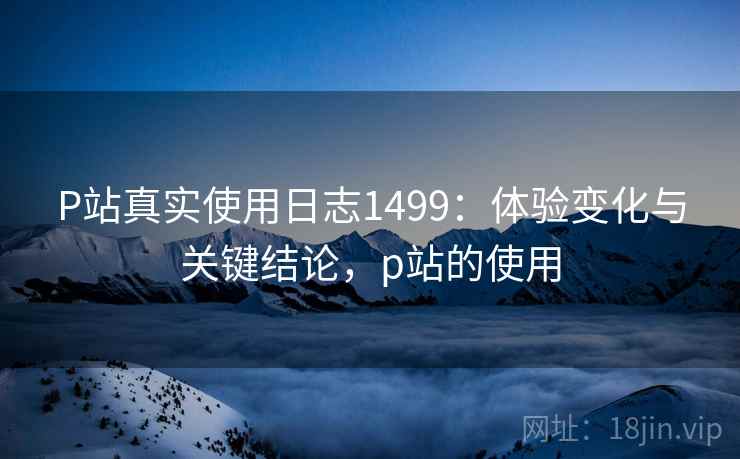 P站真实使用日志1499:体验变化与关键结论,p站的使用 第2张 P站真实使用日志1499:体验变化与关键结论,p站的使用 第2张