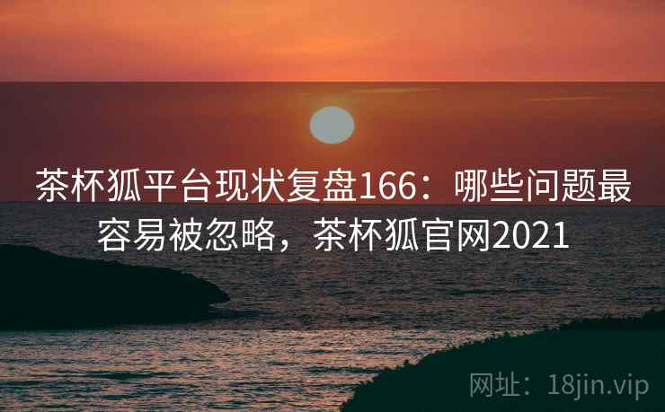 茶杯狐平台现状复盘166：哪些问题最容易被忽略，茶杯狐官网2021  第1张