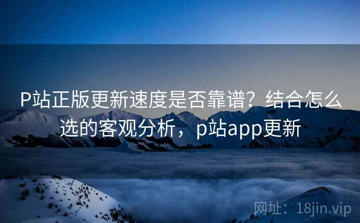 P站正版更新速度是否靠谱?结合怎么选的客观分析,p站app更新 第2张 P站正版更新速度是否靠谱?结合怎么选的客观分析,p站app更新 第2张
