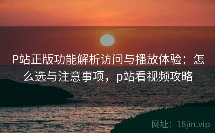 P站正版功能解析访问与播放体验：怎么选与注意事项，p站看视频攻略  第1张