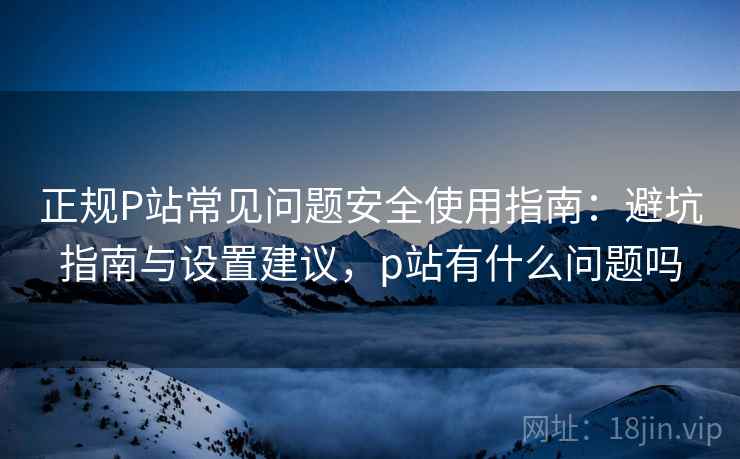 正规P站常见问题安全使用指南：避坑指南与设置建议，p站有什么问题吗  第2张