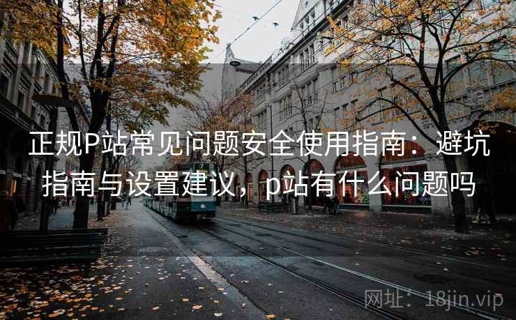 正规P站常见问题安全使用指南：避坑指南与设置建议，p站有什么问题吗  第1张