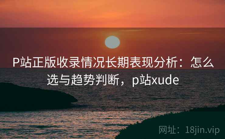P站正版收录情况长期表现分析：怎么选与趋势判断，p站xude  第1张