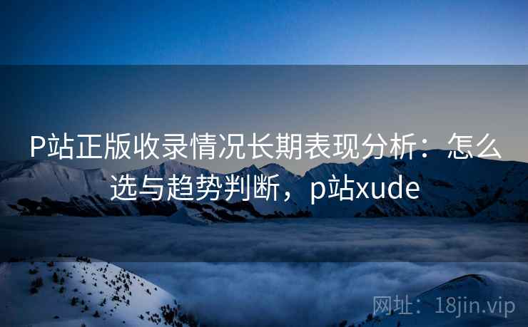 P站正版收录情况长期表现分析：怎么选与趋势判断，p站xude  第2张