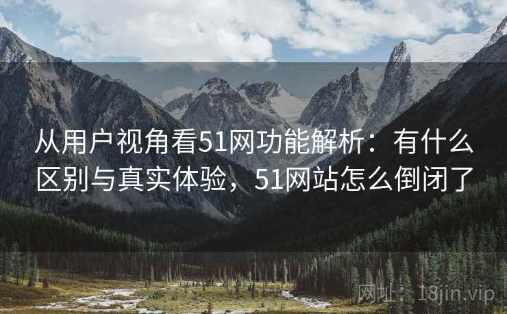 从用户视角看51网功能解析：有什么区别与真实体验，51网站怎么倒闭了  第1张