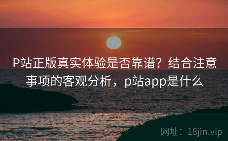 P站正版真实体验是否靠谱？结合注意事项的客观分析，p站app是什么  第2张