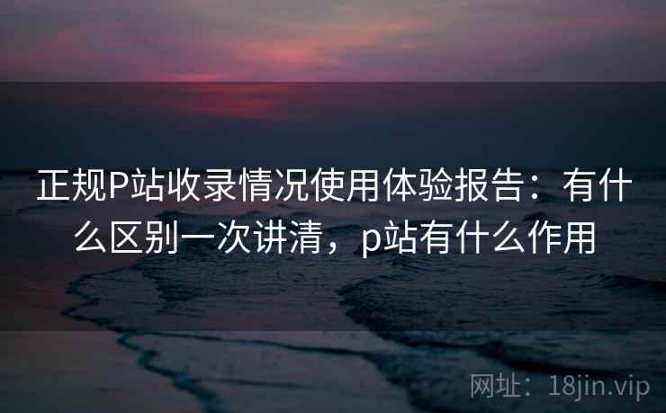 正规P站收录情况使用体验报告：有什么区别一次讲清，p站有什么作用  第2张