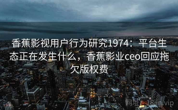 香蕉影视用户行为研究1974：平台生态正在发生什么，香蕉影业ceo回应拖欠版权费  第2张