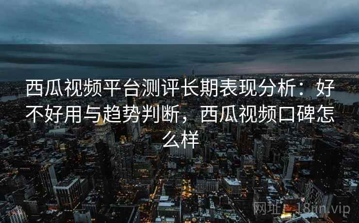西瓜视频平台测评长期表现分析：好不好用与趋势判断，西瓜视频口碑怎么样  第1张