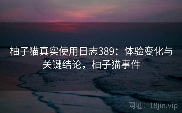 柚子猫真实使用日志389：体验变化与关键结论，柚子猫事件  第1张
