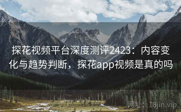 探花视频平台深度测评2423：内容变化与趋势判断，探花app视频是真的吗  第2张