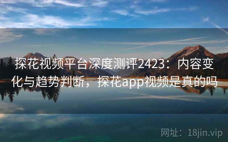 探花视频平台深度测评2423：内容变化与趋势判断，探花app视频是真的吗  第1张