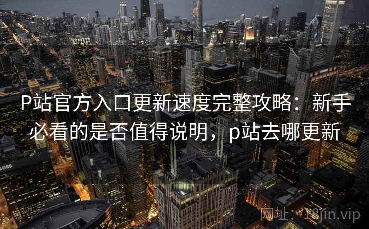 P站官方入口更新速度完整攻略：新手必看的是否值得说明，p站去哪更新  第2张