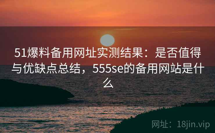 51爆料备用网址实测结果：是否值得与优缺点总结，555se的备用网站是什么  第1张