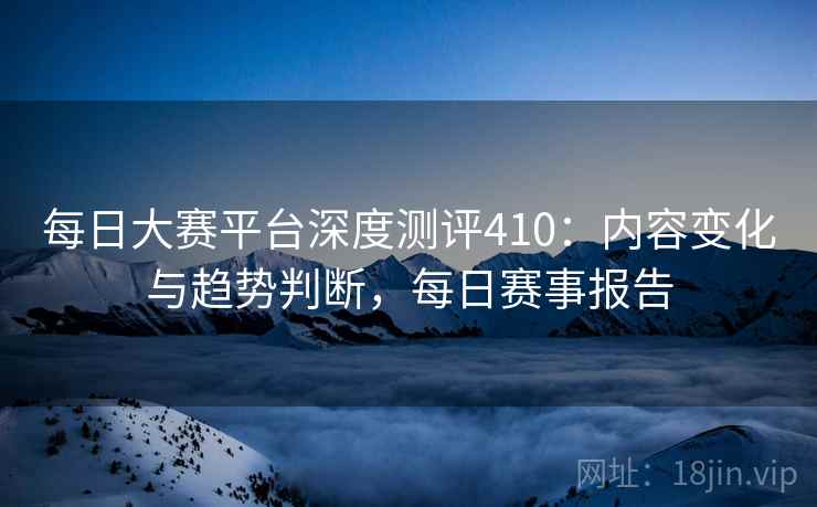 每日大赛平台深度测评410：内容变化与趋势判断，每日赛事报告  第2张