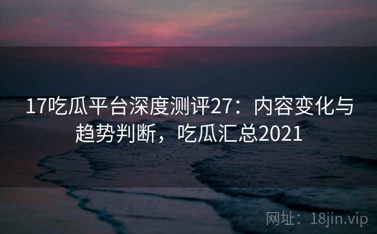 17吃瓜平台深度测评27:内容变化与趋势判断,吃瓜汇总2021 第1张 17吃瓜平台深度测评27:内容变化与趋势判断,吃瓜汇总2021 第1张