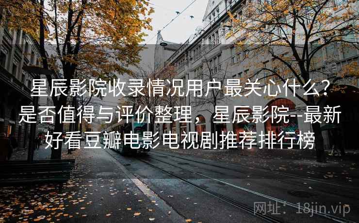 星辰影院收录情况用户最关心什么?是否值得与评价整理,星辰影院--最新好看豆瓣电影电视剧推荐排行榜 第2张 星辰影院收录情况用户最关心什么?是否值得与评价整理,星辰影院--最新好看豆瓣电影电视剧推荐排行榜 第2张